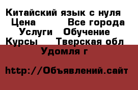 Китайский язык с нуля. › Цена ­ 750 - Все города Услуги » Обучение. Курсы   . Тверская обл.,Удомля г.